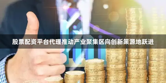 股票配资平台代理推动产业聚集区向创新策源地跃进