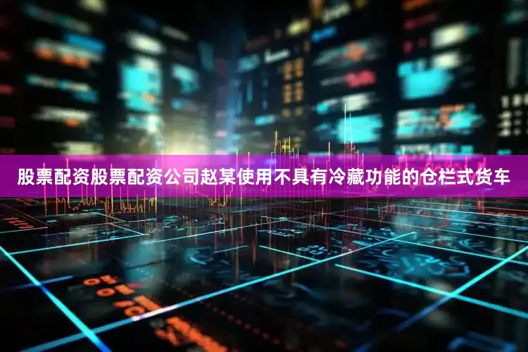 股票配资股票配资公司赵某使用不具有冷藏功能的仓栏式货车