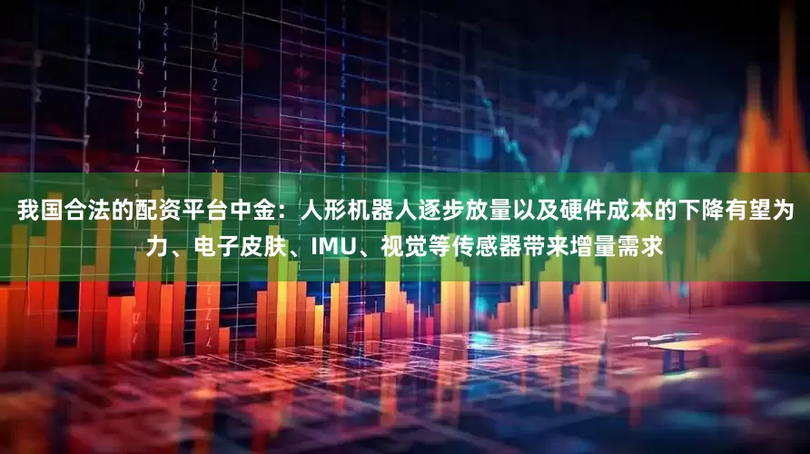 我国合法的配资平台中金：人形机器人逐步放量以及硬件成本的下降有望为力、电子皮肤、IMU、视觉等传感器带来增量需求