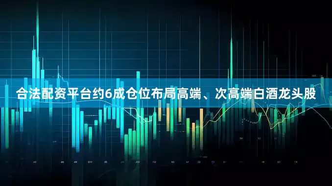 合法配资平台约6成仓位布局高端、次高端白酒龙头股