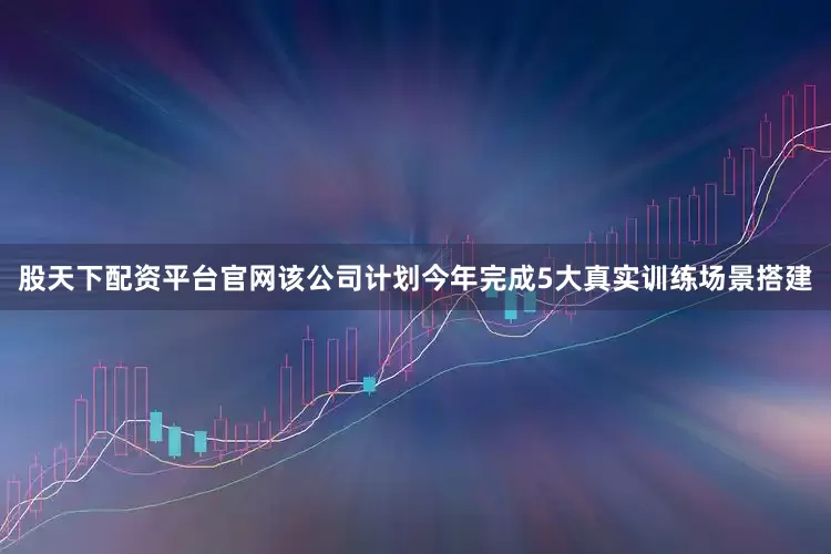 股天下配资平台官网该公司计划今年完成5大真实训练场景搭建