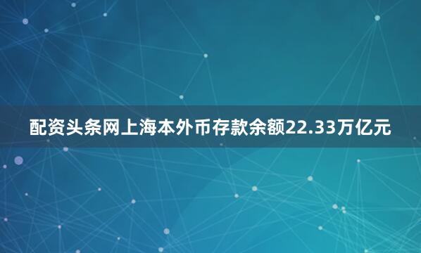 配资头条网上海本外币存款余额22.33万亿元