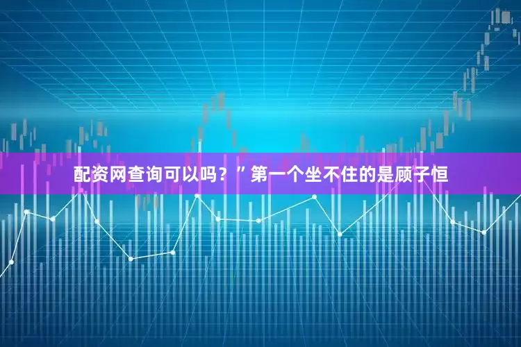 配资网查询可以吗？”第一个坐不住的是顾子恒