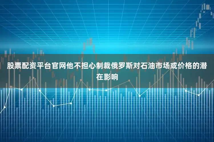 股票配资平台官网他不担心制裁俄罗斯对石油市场或价格的潜在影响
