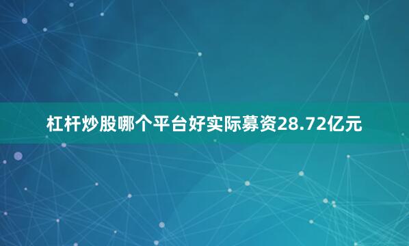 杠杆炒股哪个平台好实际募资28.72亿元
