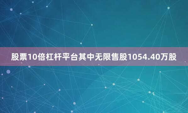 股票10倍杠杆平台其中无限售股1054.40万股