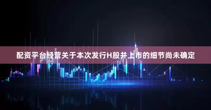 配资平台经营关于本次发行H股并上市的细节尚未确定