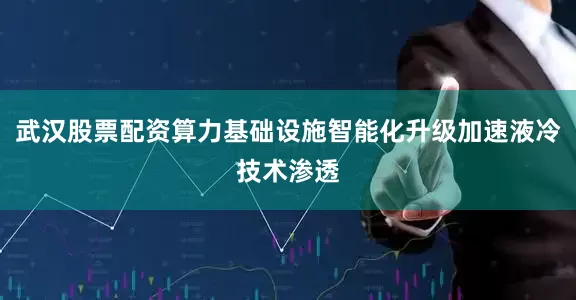 武汉股票配资算力基础设施智能化升级加速液冷技术渗透