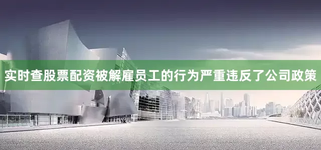 实时查股票配资被解雇员工的行为严重违反了公司政策