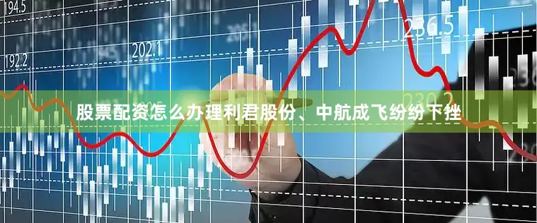 股票配资怎么办理利君股份、中航成飞纷纷下挫