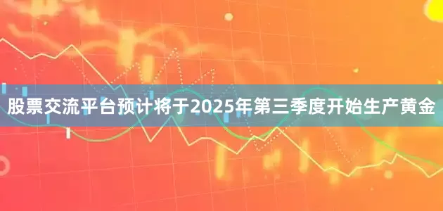 股票交流平台预计将于2025年第三季度开始生产黄金