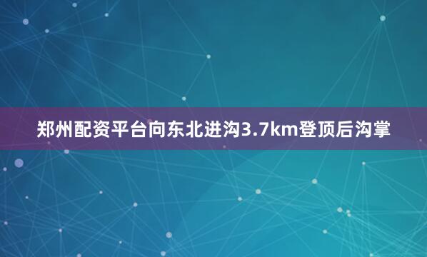 郑州配资平台向东北进沟3.7km登顶后沟掌