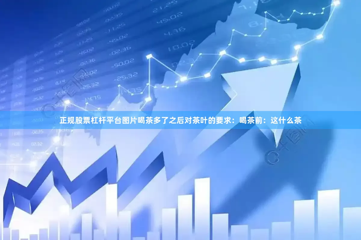 正规股票杠杆平台图片喝茶多了之后对茶叶的要求：喝茶前：这什么茶