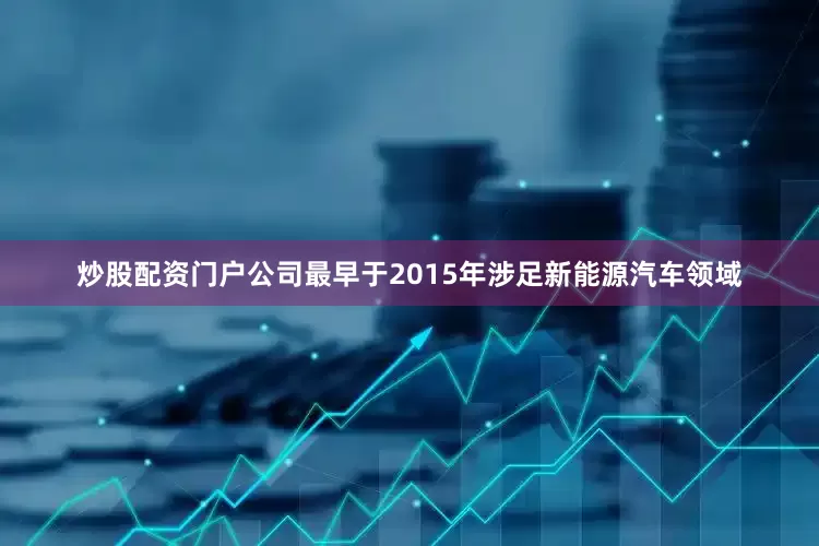 炒股配资门户公司最早于2015年涉足新能源汽车领域