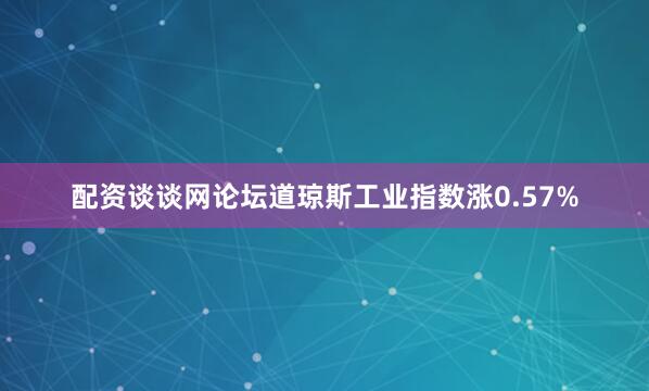 配资谈谈网论坛道琼斯工业指数涨0.57%