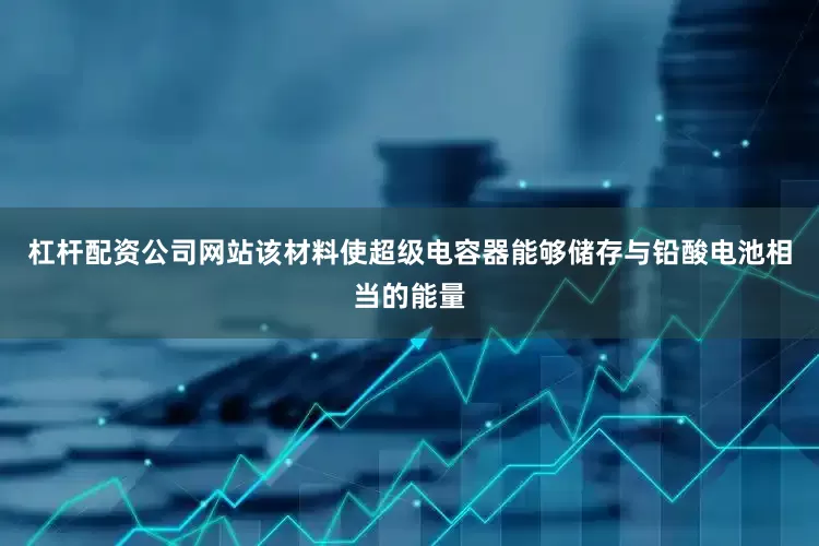 杠杆配资公司网站该材料使超级电容器能够储存与铅酸电池相当的能量