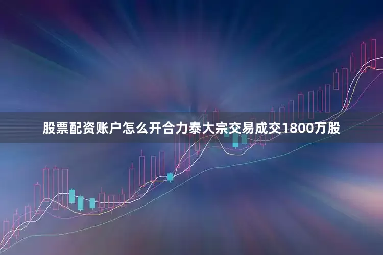 股票配资账户怎么开合力泰大宗交易成交1800万股