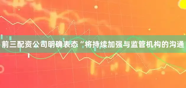 前三配资公司明确表态“将持续加强与监管机构的沟通