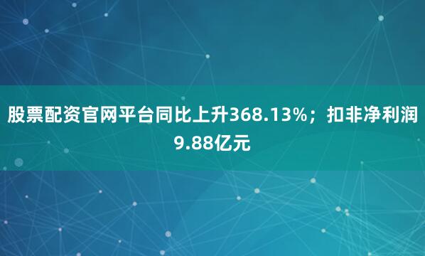 股票配资官网平台同比上升368.13%;扣非净利润9.88亿元
