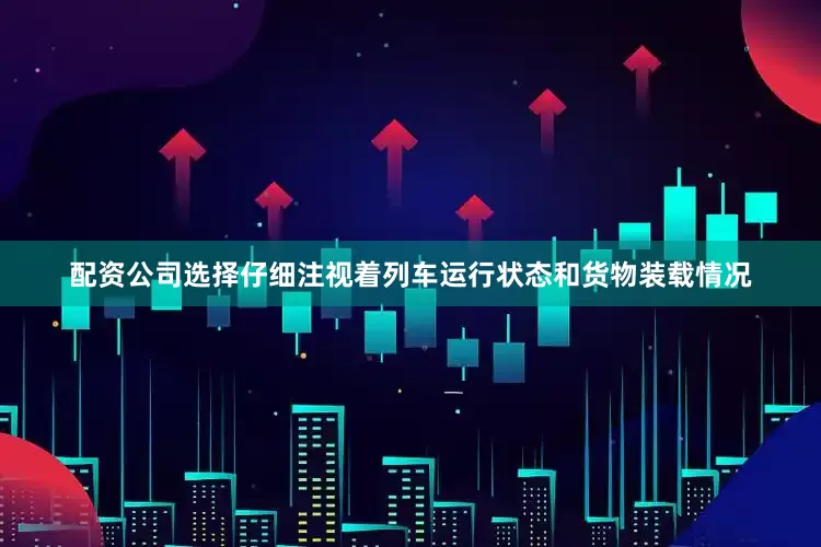 配资公司选择仔细注视着列车运行状态和货物装载情况