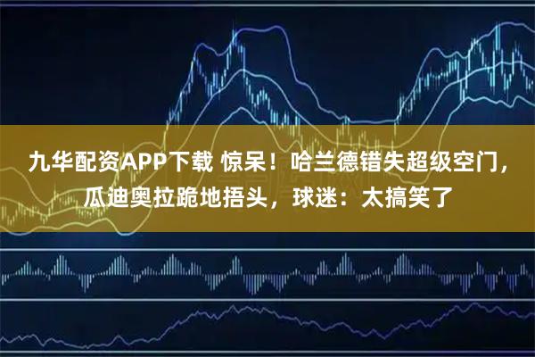 九华配资APP下载 惊呆！哈兰德错失超级空门，瓜迪奥拉跪地捂头，球迷：太搞笑了