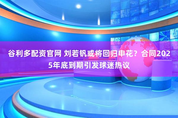 谷利多配资官网 刘若钒或将回归申花？合同2025年底到期引发球迷热议