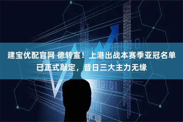 建宝优配官网 德转宣！上港出战本赛季亚冠名单已正式敲定，昔日三大主力无缘