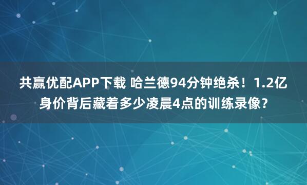 共赢优配APP下载 哈兰德94分钟绝杀！1.2亿身价背后藏着多少凌晨4点的训练录像？