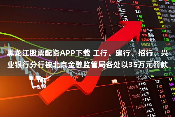 黑龙江股票配资APP下载 工行、建行、招行、兴业银行分行被北京金融监管局各处以35万元罚款