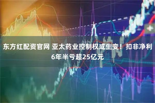 东方红配资官网 亚太药业控制权或生变！扣非净利6年半亏超25亿元