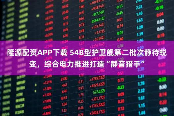 隆源配资APP下载 54B型护卫舰第二批次静待蜕变，综合电力推进打造“静音猎手”