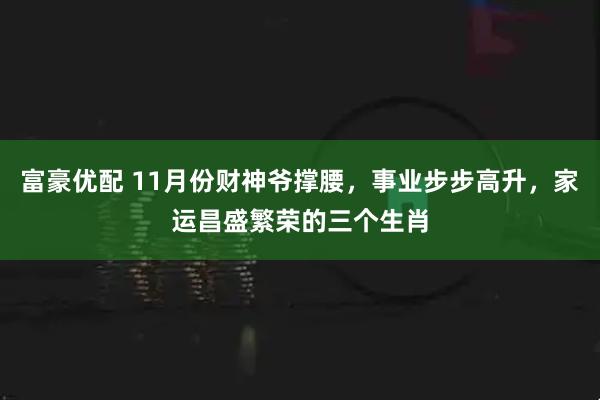 富豪优配 11月份财神爷撑腰，事业步步高升，家运昌盛繁荣的三个生肖