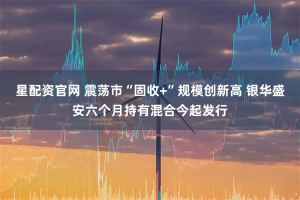 星配资官网 震荡市“固收+”规模创新高 银华盛安六个月持有混合今起发行