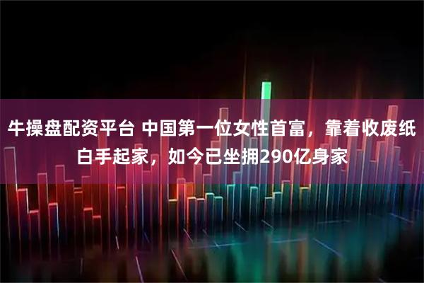 牛操盘配资平台 中国第一位女性首富，靠着收废纸白手起家，如今已坐拥290亿身家