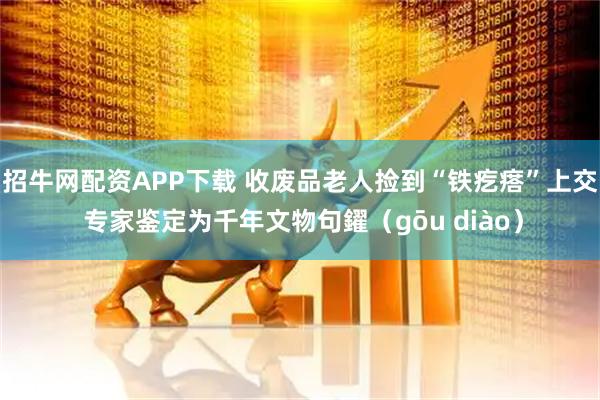 招牛网配资APP下载 收废品老人捡到“铁疙瘩”上交 专家鉴定为千年文物句鑃（gōu diào）