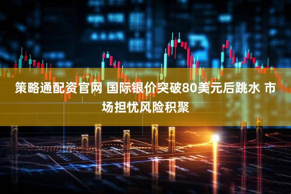 策略通配资官网 国际银价突破80美元后跳水 市场担忧风险积聚