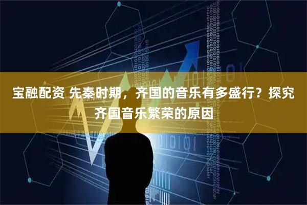 宝融配资 先秦时期，齐国的音乐有多盛行？探究齐国音乐繁荣的原因