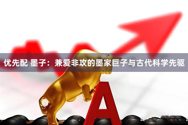 优先配 墨子：兼爱非攻的墨家巨子与古代科学先驱