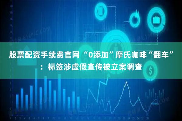 股票配资手续费官网 “0添加”摩氏咖啡“翻车”：标签涉虚假宣传被立案调查