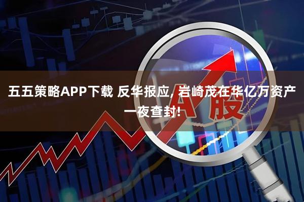 五五策略APP下载 反华报应, 岩崎茂在华亿万资产一夜查封!