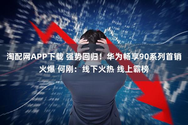 淘配网APP下载 强势回归！华为畅享90系列首销火爆 何刚：线下火热 线上霸榜