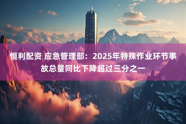 恒利配资 应急管理部：2025年特殊作业环节事故总量同比下降超过三分之一